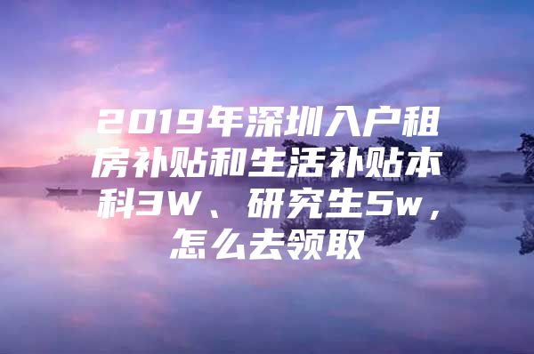 2019年深圳入户租房补贴和生活补贴本科3W、研究生5w，怎么去领取