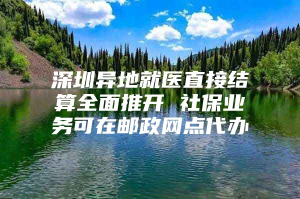 深圳异地就医直接结算全面推开 社保业务可在邮政网点代办