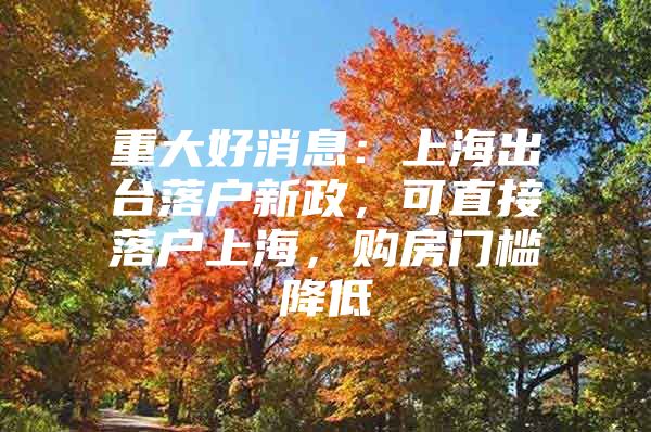 重大好消息：上海出台落户新政，可直接落户上海，购房门槛降低