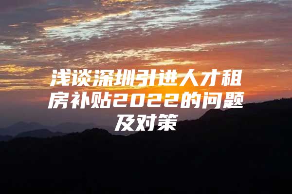 浅谈深圳引进人才租房补贴2022的问题及对策