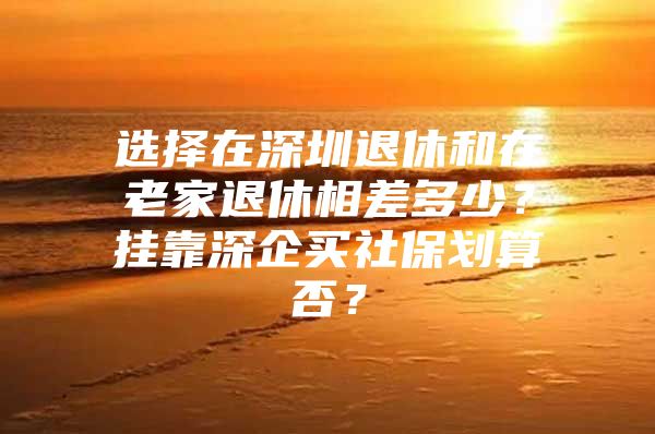 选择在深圳退休和在老家退休相差多少？挂靠深企买社保划算否？