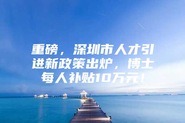 重磅，深圳市人才引进新政策出炉，博士每人补贴10万元！