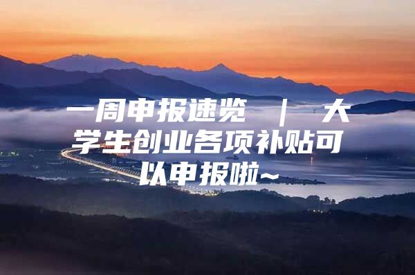 一周申报速览 ｜ 大学生创业各项补贴可以申报啦~