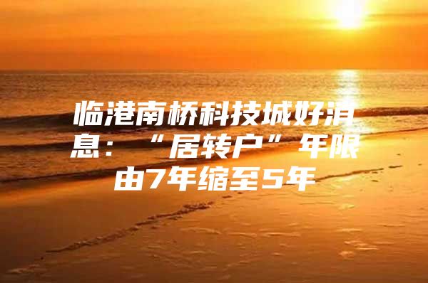 临港南桥科技城好消息：“居转户”年限由7年缩至5年