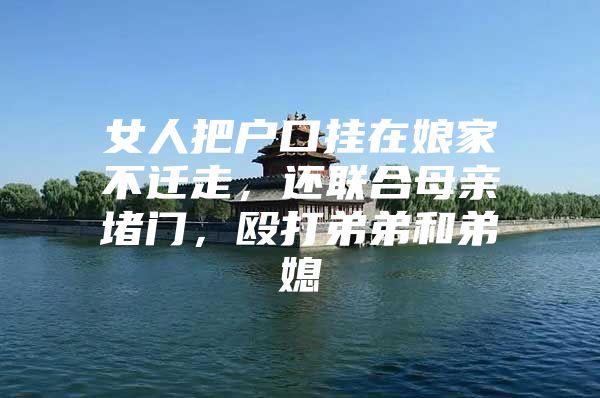 女人把户口挂在娘家不迁走，还联合母亲堵门，殴打弟弟和弟媳
