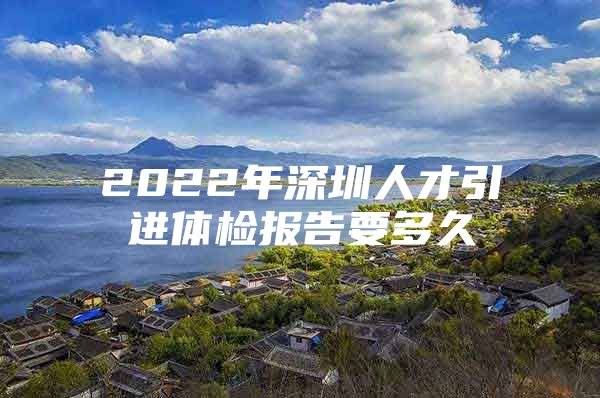 2022年深圳人才引进体检报告要多久