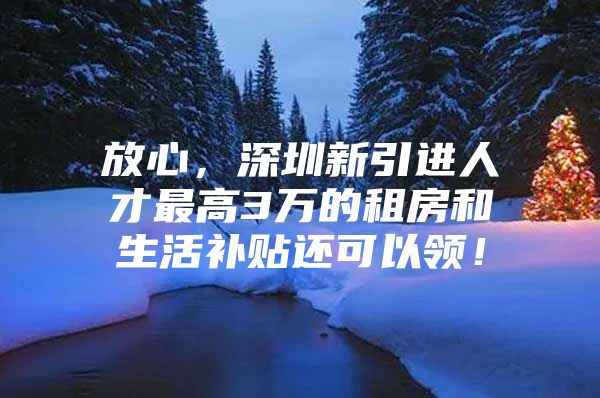 放心，深圳新引进人才最高3万的租房和生活补贴还可以领！