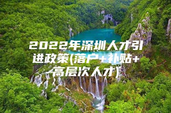 2022年深圳人才引进政策(落户+补贴+高层次人才)