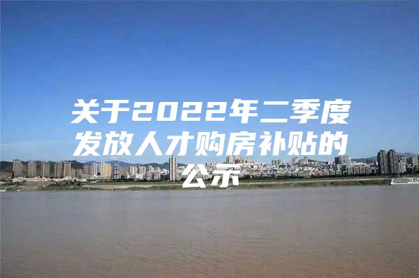 关于2022年二季度发放人才购房补贴的公示