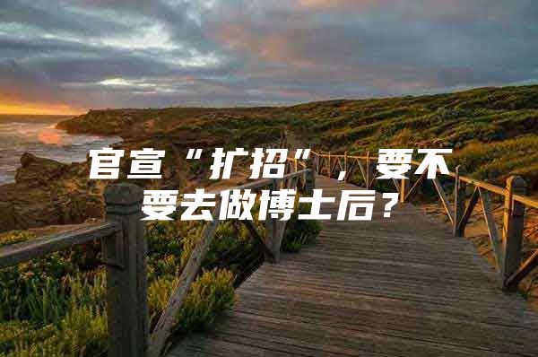 官宣“扩招”，要不要去做博士后？