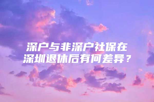 深户与非深户社保在深圳退休后有何差异？