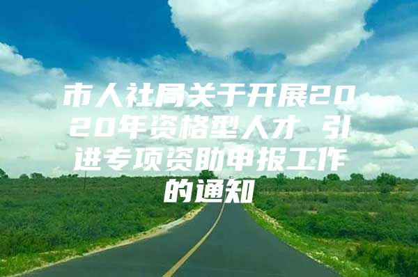 市人社局关于开展2020年资格型人才 引进专项资助申报工作的通知