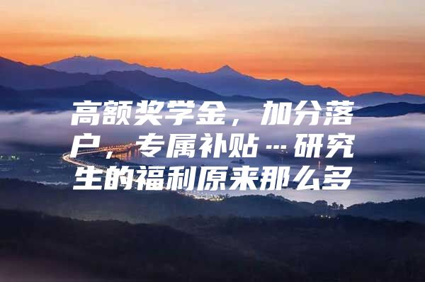 高额奖学金，加分落户，专属补贴…研究生的福利原来那么多