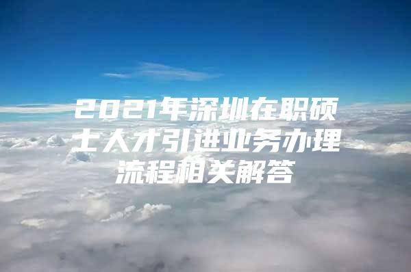 2021年深圳在职硕士人才引进业务办理流程相关解答