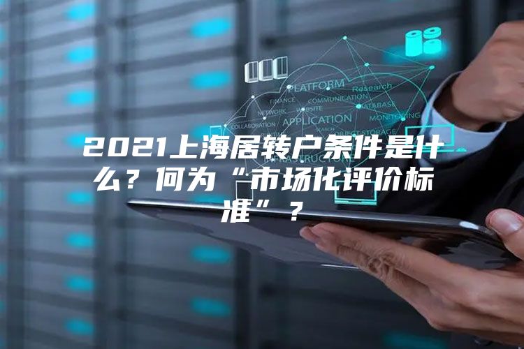 2021上海居转户条件是什么？何为“市场化评价标准”？