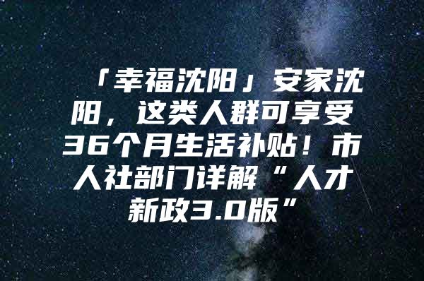 「幸福沈阳」安家沈阳，这类人群可享受36个月生活补贴！市人社部门详解“人才新政3.0版”