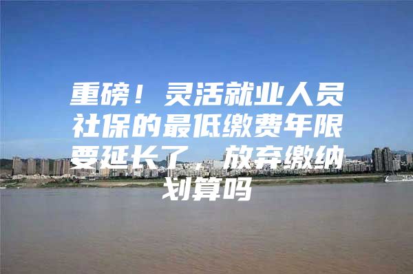 重磅！灵活就业人员社保的最低缴费年限要延长了，放弃缴纳划算吗