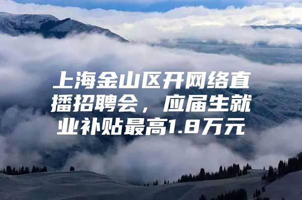上海金山区开网络直播招聘会，应届生就业补贴最高1.8万元