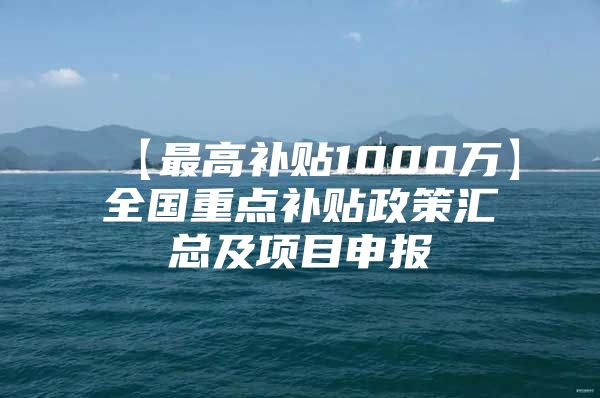 【最高补贴1000万】全国重点补贴政策汇总及项目申报