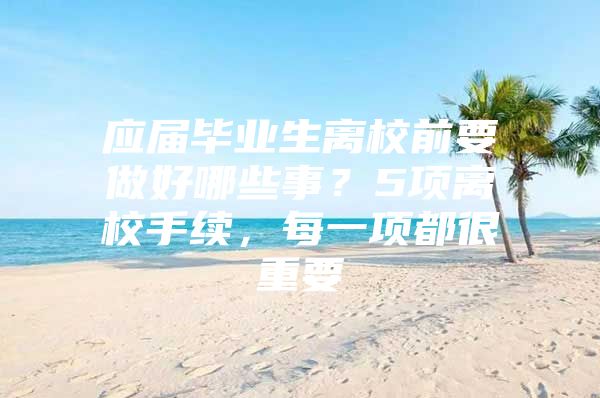 应届毕业生离校前要做好哪些事？5项离校手续，每一项都很重要