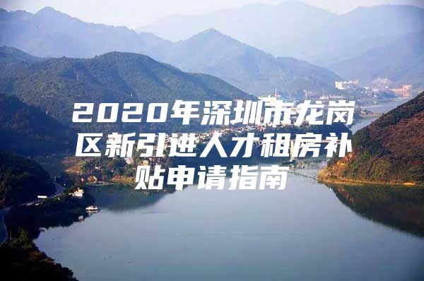 2020年深圳市龙岗区新引进人才租房补贴申请指南
