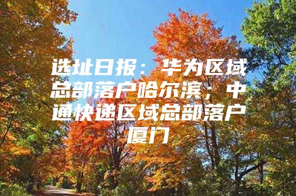 选址日报：华为区域总部落户哈尔滨；中通快递区域总部落户厦门