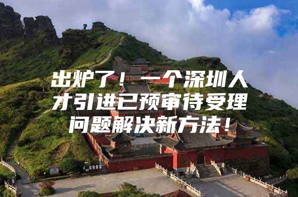 出炉了！一个深圳人才引进已预审待受理问题解决新方法！