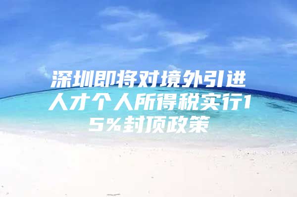 深圳即将对境外引进人才个人所得税实行15%封顶政策