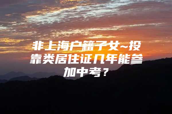非上海户籍子女~投靠类居住证几年能参加中考？