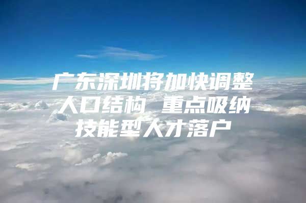 广东深圳将加快调整人口结构 重点吸纳技能型人才落户