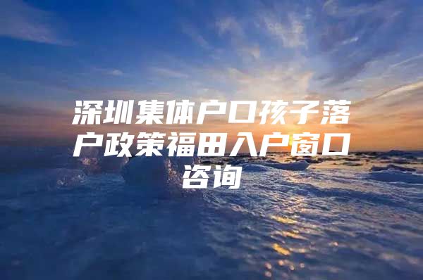 深圳集体户口孩子落户政策福田入户窗口咨询