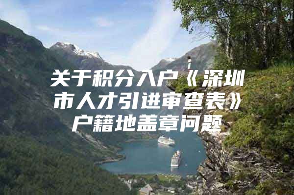 关于积分入户《深圳市人才引进审查表》户籍地盖章问题