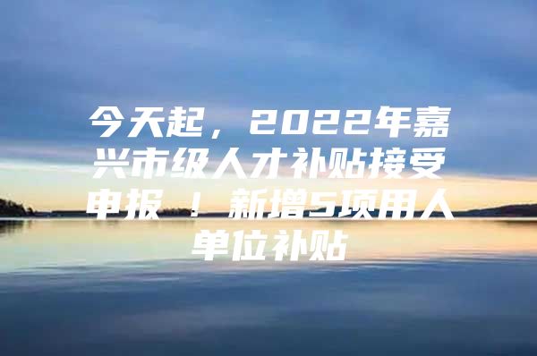 今天起，2022年嘉兴市级人才补贴接受申报 ! 新增5项用人单位补贴