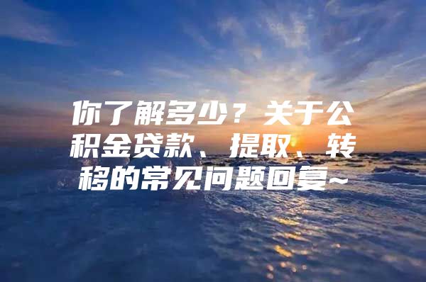 你了解多少？关于公积金贷款、提取、转移的常见问题回复~