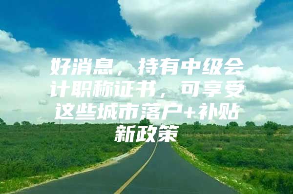 好消息，持有中级会计职称证书，可享受这些城市落户+补贴新政策