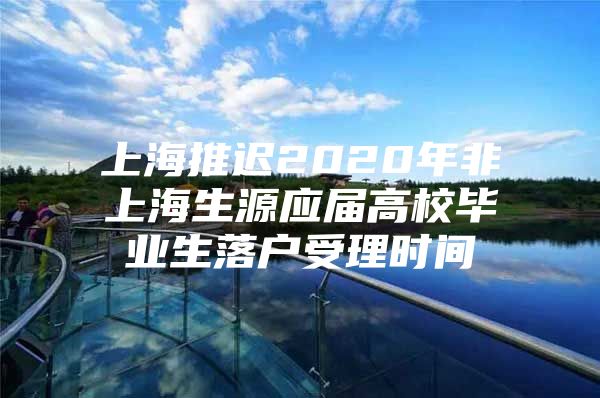 上海推迟2020年非上海生源应届高校毕业生落户受理时间