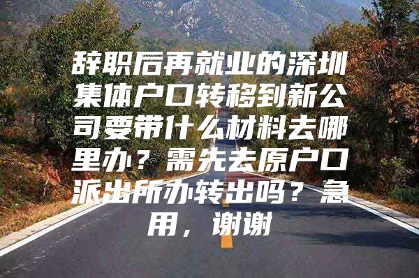 辞职后再就业的深圳集体户口转移到新公司要带什么材料去哪里办？需先去原户口派出所办转出吗？急用，谢谢