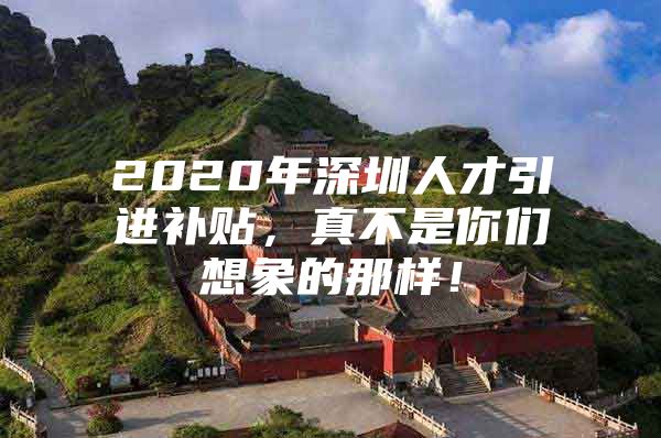 2020年深圳人才引进补贴，真不是你们想象的那样！