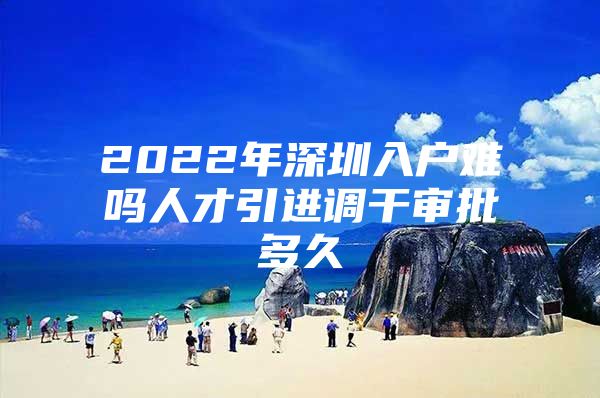 2022年深圳入户难吗人才引进调干审批多久