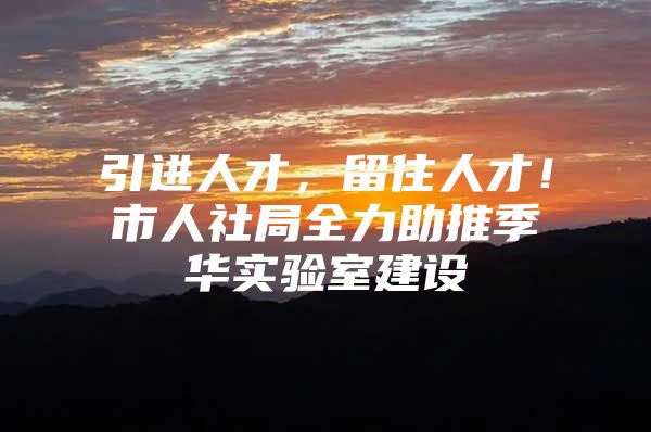 引进人才，留住人才！市人社局全力助推季华实验室建设