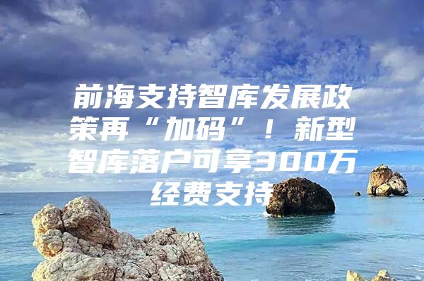 前海支持智库发展政策再“加码”！新型智库落户可享300万经费支持