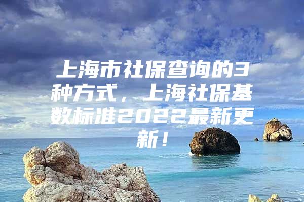 上海市社保查询的3种方式，上海社保基数标准2022最新更新！