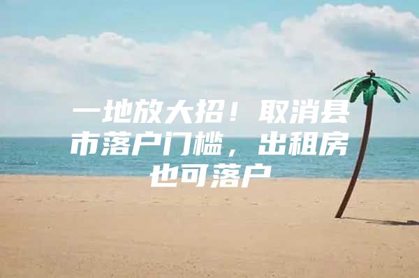 一地放大招！取消县市落户门槛，出租房也可落户