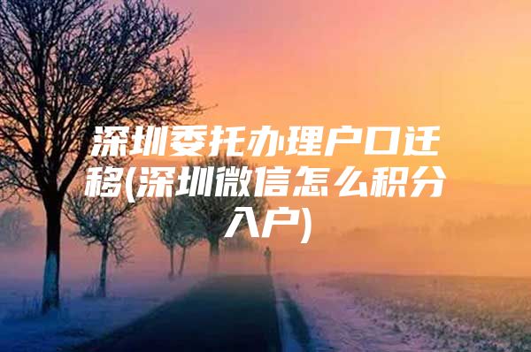 深圳委托办理户口迁移(深圳微信怎么积分入户)