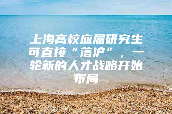 上海高校应届研究生可直接“落沪”，一轮新的人才战略开始布局