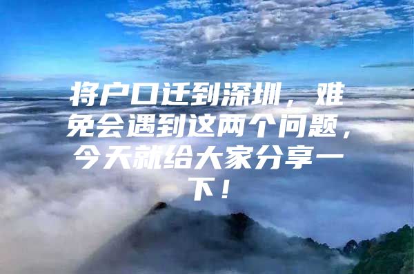 将户口迁到深圳，难免会遇到这两个问题，今天就给大家分享一下！