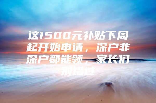 这1500元补贴下周起开始申请，深户非深户都能领，家长们别错过