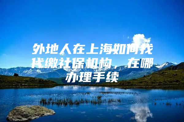 外地人在上海如何找代缴社保机构，在哪办理手续