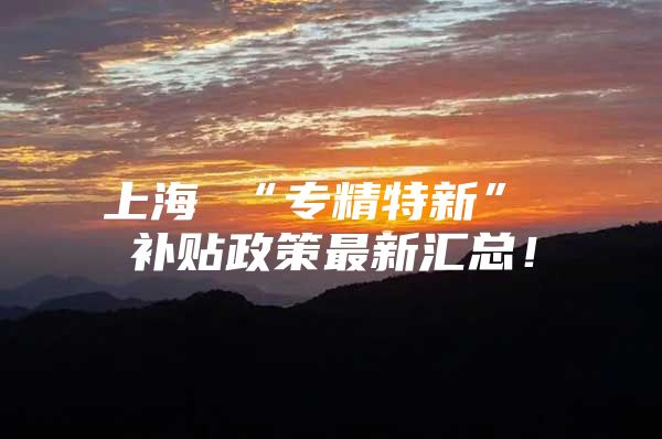 上海 “专精特新” 补贴政策最新汇总！