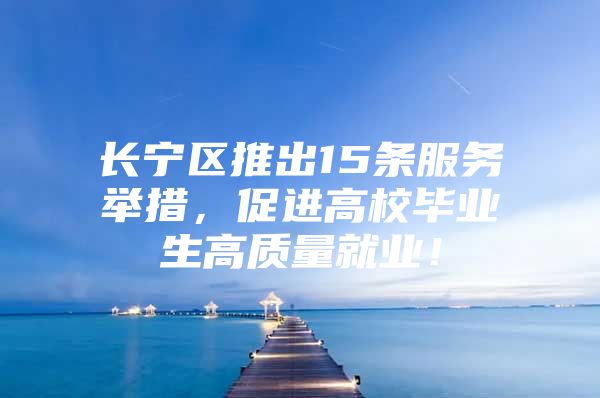 长宁区推出15条服务举措，促进高校毕业生高质量就业！